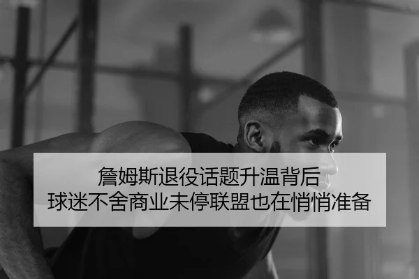 詹姆斯退役话题升温背后 球迷不舍商业未停联盟也在悄悄准备